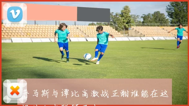 普马斯与谭比高激战正酣谁能在这场对决中脱颖而出