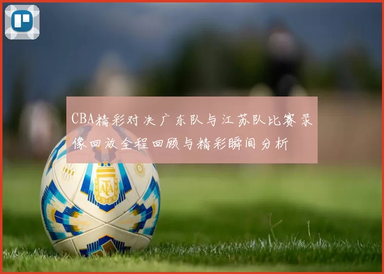 CBA精彩对决广东队与江苏队比赛录像回放全程回顾与精彩瞬间分析