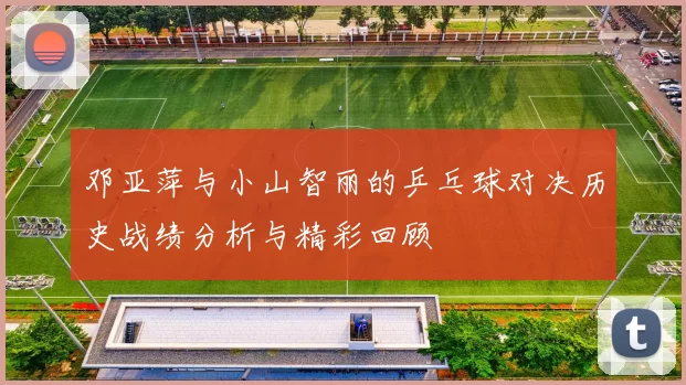邓亚萍与小山智丽的乒乓球对决历史战绩分析与精彩回顾