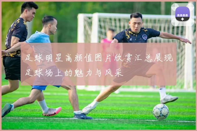 足球明星高颜值图片欣赏汇总展现足球场上的魅力与风采