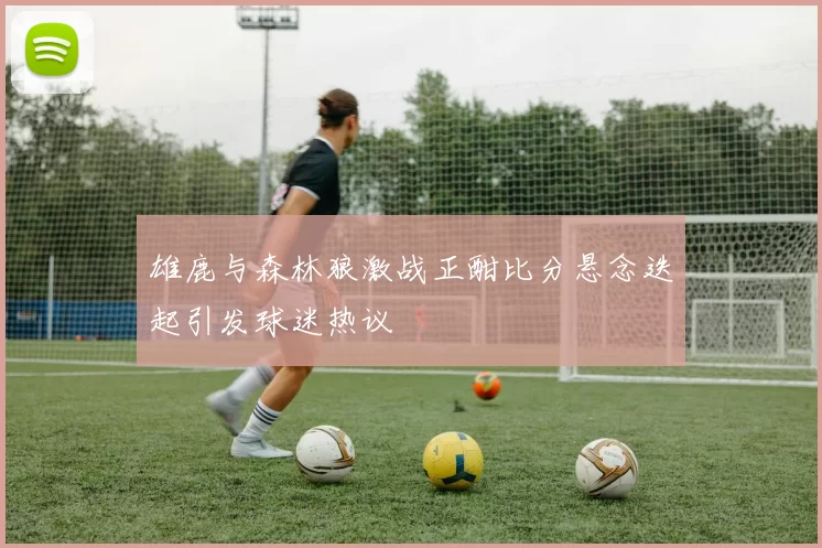 雄鹿与森林狼激战正酣比分悬念迭起引发球迷热议