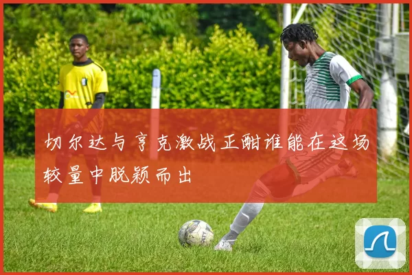 切尔达与亨克激战正酣谁能在这场较量中脱颖而出