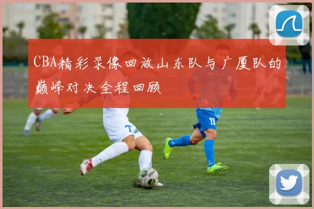 CBA精彩录像回放山东队与广厦队的巅峰对决全程回顾