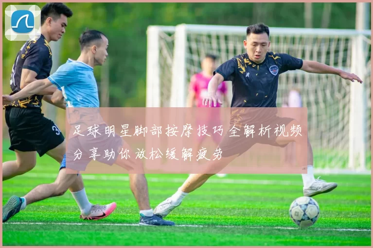 足球明星脚部按摩技巧全解析视频分享助你放松缓解疲劳
