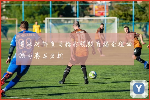 曼联对阵皇马精彩视频直播全程回顾与赛后分析