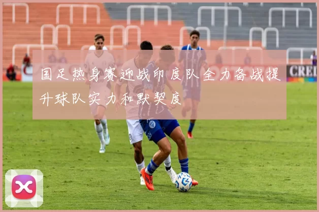 国足热身赛迎战印度队全力备战提升球队实力和默契度
